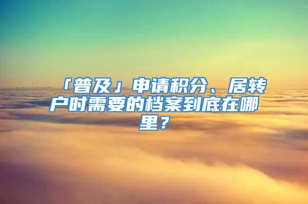 「普及」申請(qǐng)積分、居轉(zhuǎn)戶時(shí)需要的檔案到底在哪里？