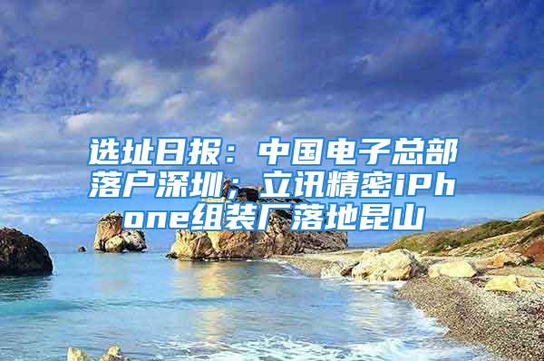 選址日報：中國電子總部落戶深圳；立訊精密iPhone組裝廠落地昆山