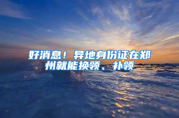 好消息！異地身份證在鄭州就能換領(lǐng)、補領(lǐng)