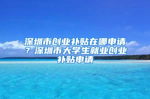 深圳市創(chuàng)業(yè)補貼在哪申請？深圳市大學生就業(yè)創(chuàng)業(yè)補貼申請