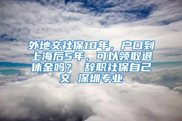 外地交社保10年，戶口到上海后5年，可以領(lǐng)取退休金嗎？ 辭職社保自己交 深圳專業(yè)