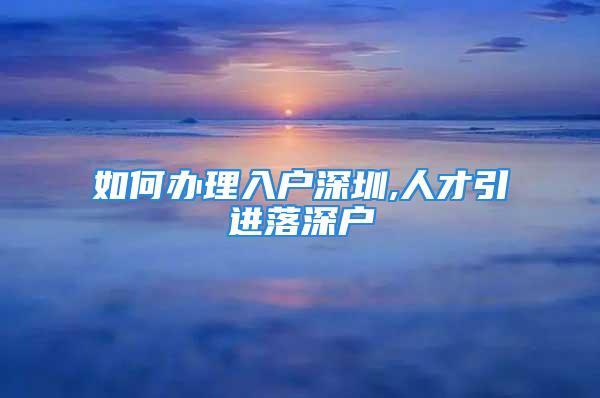 如何辦理入戶(hù)深圳,人才引進(jìn)落深戶(hù)