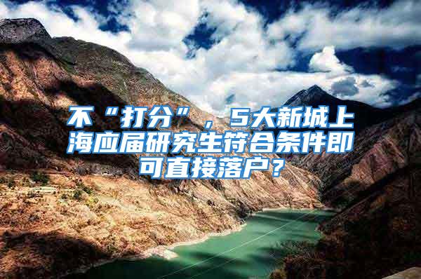 不“打分”，5大新城上海應(yīng)屆研究生符合條件即可直接落戶？