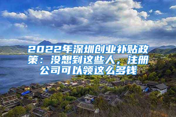 2022年深圳創(chuàng)業(yè)補(bǔ)貼政策：沒(méi)想到這些人，注冊(cè)公司可以領(lǐng)這么多錢