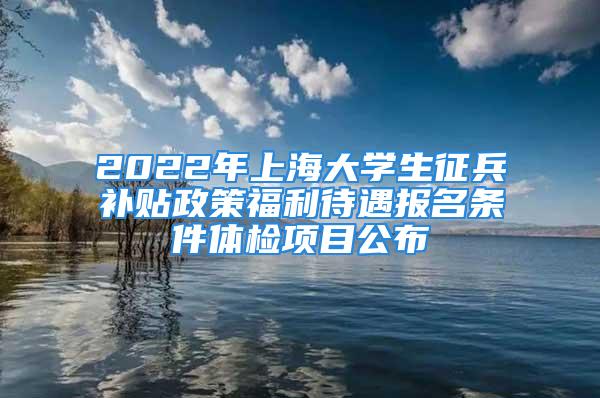 2022年上海大學生征兵補貼政策福利待遇報名條件體檢項目公布