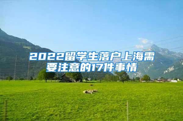 2022留學生落戶上海需要注意的17件事情