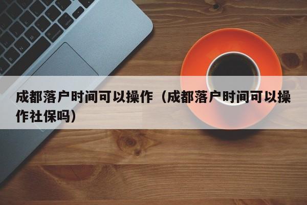 成都落戶時(shí)間可以操作（成都落戶時(shí)間可以操作社保嗎）