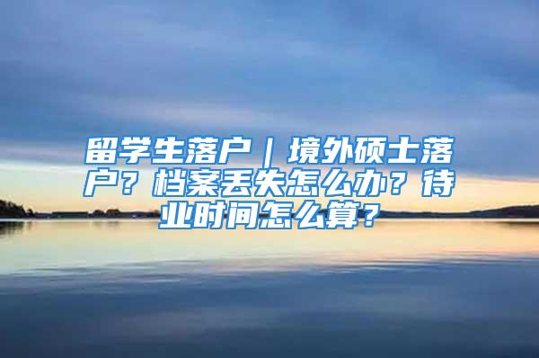 留學生落戶｜境外碩士落戶？檔案丟失怎么辦？待業(yè)時間怎么算？