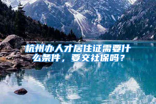 杭州辦人才居住證需要什么條件，要交社保嗎？