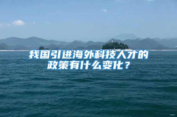 我國(guó)引進(jìn)海外科技人才的政策有什么變化？