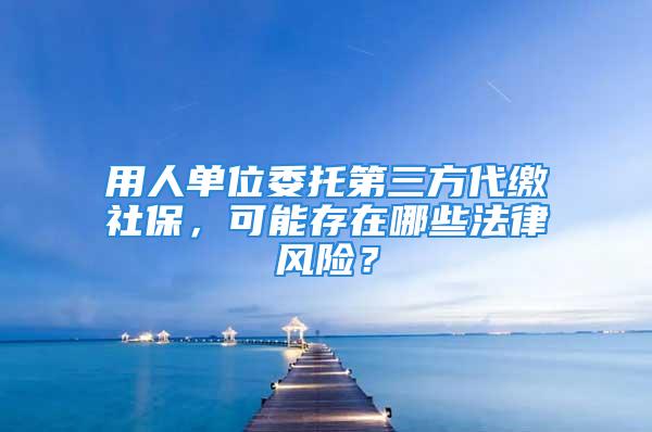 用人單位委托第三方代繳社保，可能存在哪些法律風(fēng)險(xiǎn)？