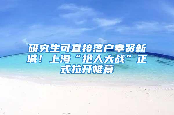 研究生可直接落戶奉賢新城！上?！皳屓舜髴?zhàn)”正式拉開帷幕