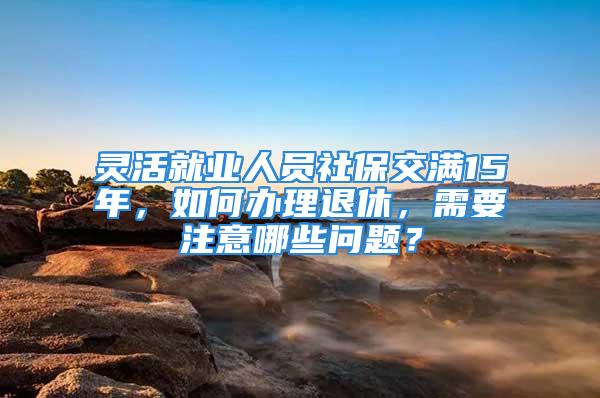 靈活就業(yè)人員社保交滿15年，如何辦理退休，需要注意哪些問(wèn)題？