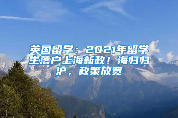 英國留學(xué)：2021年留學(xué)生落戶上海新政！海歸歸滬，政策放寬