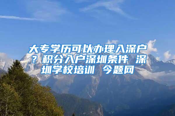 大專學(xué)歷可以辦理入深戶？積分入戶深圳條件 深圳學(xué)校培訓(xùn) 今題網(wǎng)