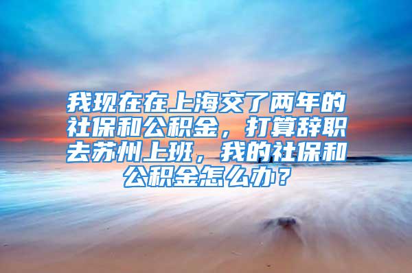 我現(xiàn)在在上海交了兩年的社保和公積金，打算辭職去蘇州上班，我的社保和公積金怎么辦？