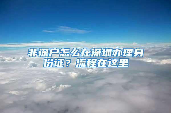 非深戶怎么在深圳辦理身份證？流程在這里