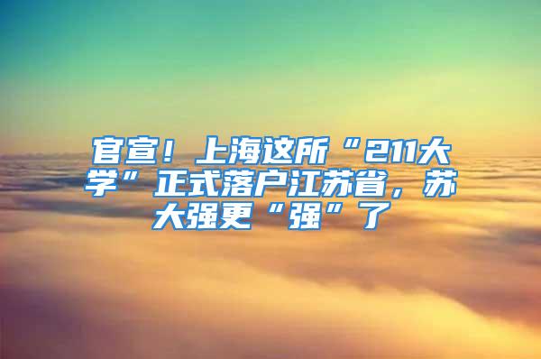 官宣！上海這所“211大學(xué)”正式落戶江蘇省，蘇大強更“強”了