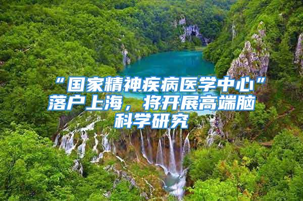 “國家精神疾病醫(yī)學中心”落戶上海，將開展高端腦科學研究