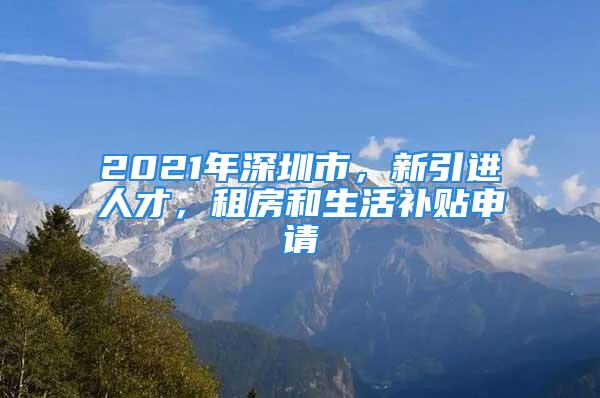 2021年深圳市，新引進人才，租房和生活補貼申請