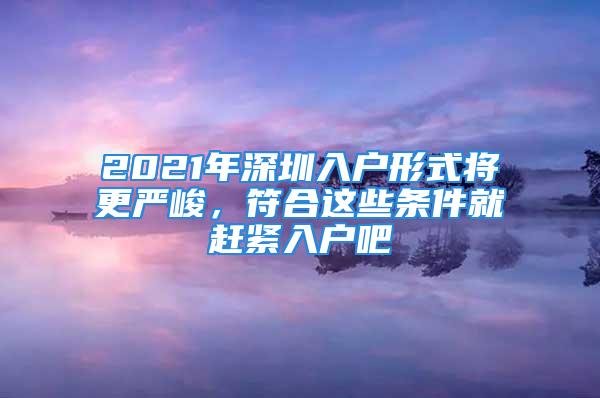 2021年深圳入戶形式將更嚴峻，符合這些條件就趕緊入戶吧