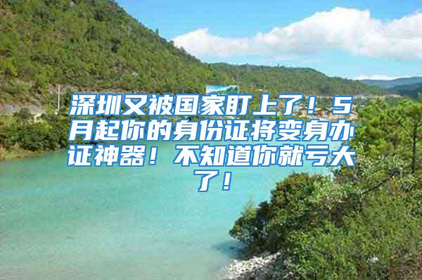 深圳又被國家盯上了！5月起你的身份證將變身辦證神器！不知道你就虧大了！