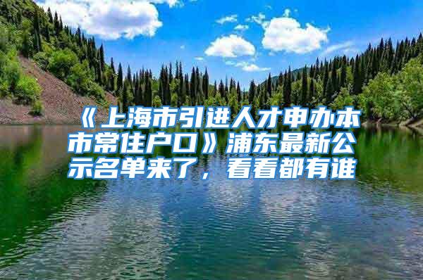 《上海市引進(jìn)人才申辦本市常住戶口》浦東最新公示名單來了，看看都有誰