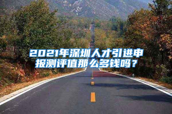 2021年深圳人才引進申報測評值那么多錢嗎？