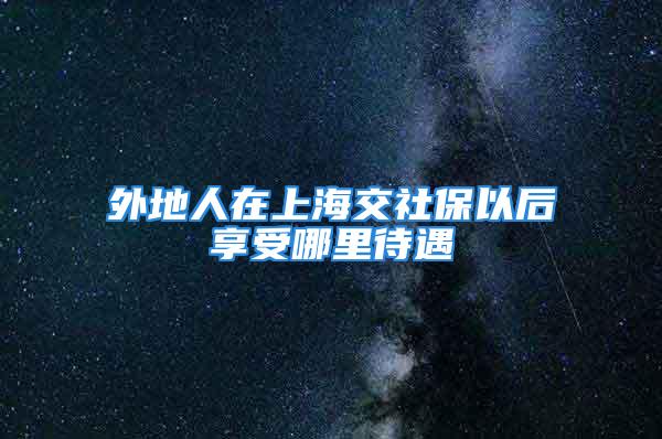 外地人在上海交社保以后享受哪里待遇