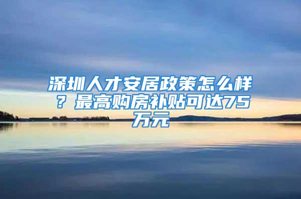 深圳人才安居政策怎么樣？最高購房補貼可達(dá)75萬元