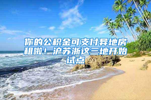 你的公積金可支付異地房租啦！滬蘇浙這三地開(kāi)始試點(diǎn)