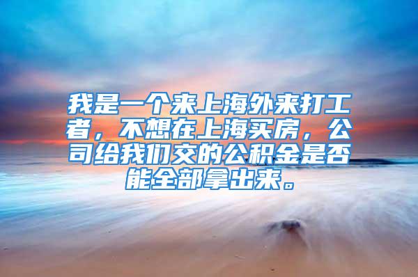 我是一個(gè)來上海外來打工者，不想在上海買房，公司給我們交的公積金是否能全部拿出來。