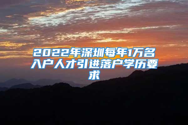 2022年深圳每年1萬名入戶人才引進落戶學歷要求