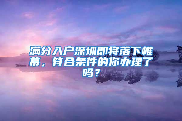 滿分入戶深圳即將落下帷幕，符合條件的你辦理了嗎？