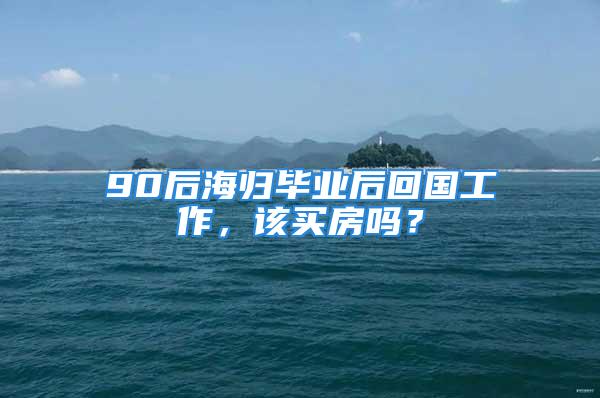 90后海歸畢業(yè)后回國(guó)工作，該買(mǎi)房嗎？