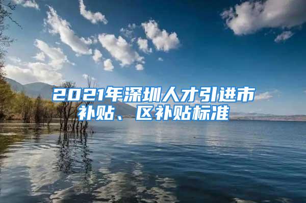 2021年深圳人才引進(jìn)市補(bǔ)貼、區(qū)補(bǔ)貼標(biāo)準(zhǔn)