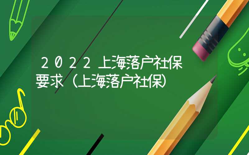 2022上海落戶社保繳納要求（上海落戶社保）