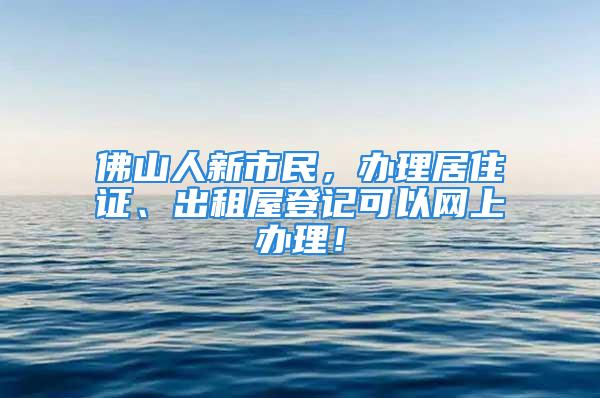 佛山人新市民，辦理居住證、出租屋登記可以網(wǎng)上辦理！