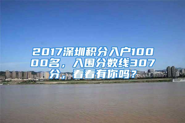 2017深圳積分入戶10000名，入圍分?jǐn)?shù)線307分，看看有你嗎？