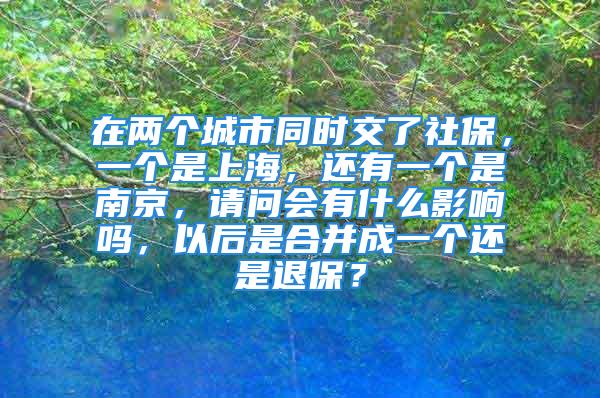 在兩個城市同時交了社保，一個是上海，還有一個是南京，請問會有什么影響嗎，以后是合并成一個還是退保？