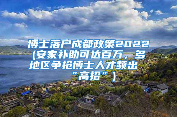 博士落戶成都政策2022(安家補(bǔ)助可達(dá)百萬，多地區(qū)爭搶博士人才頻出“高招”)