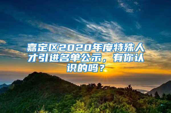 嘉定區(qū)2020年度特殊人才引進(jìn)名單公示，有你認(rèn)識(shí)的嗎？