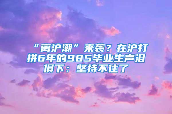 “離滬潮”來襲？在滬打拼6年的985畢業(yè)生聲淚俱下：堅(jiān)持不住了