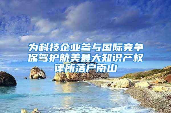 為科技企業(yè)參與國際競爭保駕護航美最大知識產權律所落戶南山