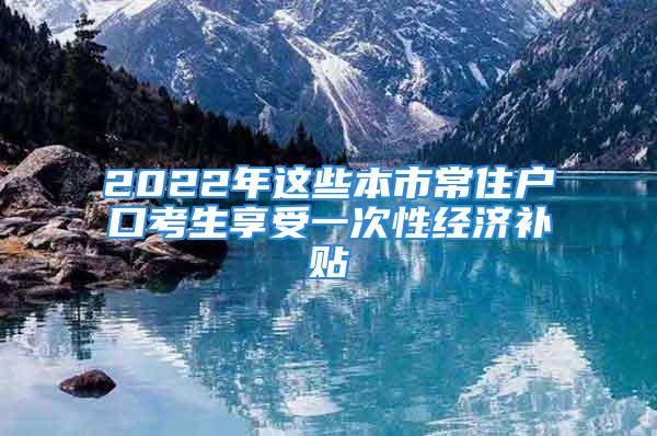 2022年這些本市常住戶口考生享受一次性經(jīng)濟(jì)補(bǔ)貼