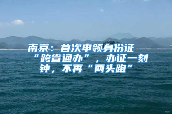 南京：首次申領(lǐng)身份證“跨省通辦”，辦證一刻鐘，不再“兩頭跑”