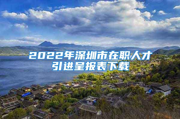 2022年深圳市在職人才引進(jìn)呈報表下載