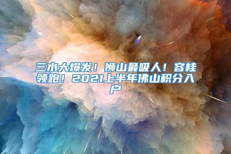 三水大爆發(fā)！獅山最吸人！容桂領(lǐng)跑！2021上半年佛山積分入戶