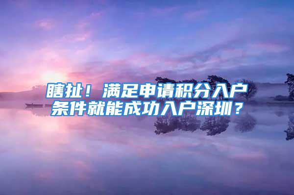 瞎扯！滿足申請積分入戶條件就能成功入戶深圳？