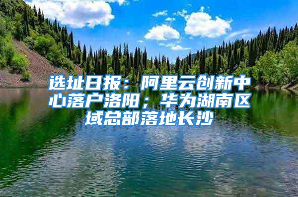 選址日?qǐng)?bào)：阿里云創(chuàng)新中心落戶洛陽；華為湖南區(qū)域總部落地長(zhǎng)沙